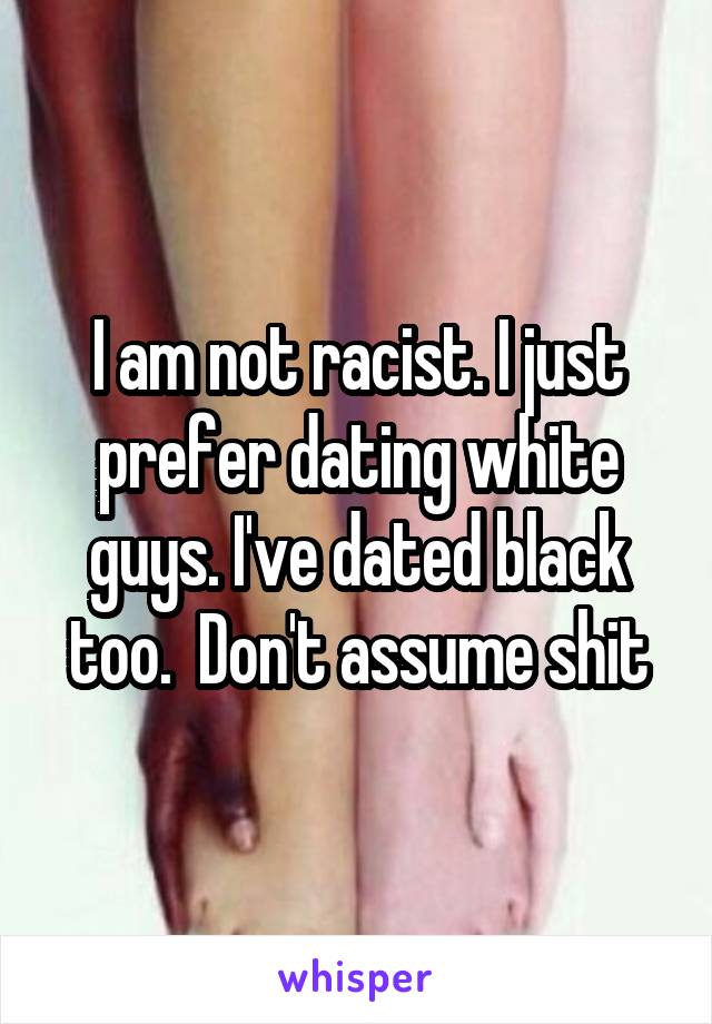 I am not racist. I just prefer dating white guys. I've dated black too.  Don't assume shit