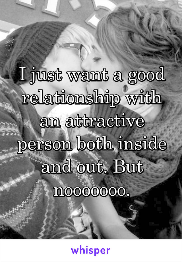 I just want a good relationship with an attractive person both inside and out. But nooooooo.