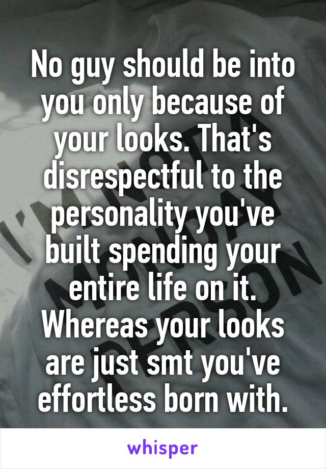 No guy should be into you only because of your looks. That's disrespectful to the personality you've built spending your entire life on it. Whereas your looks are just smt you've effortless born with.