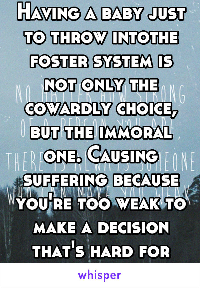 Having a baby just to throw intothe foster system is not only the cowardly choice, but the immoral one. Causing suffering because you're too weak to make a decision that's hard for you is disgusting. 