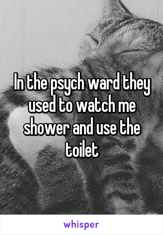 In the psych ward they used to watch me shower and use the toilet