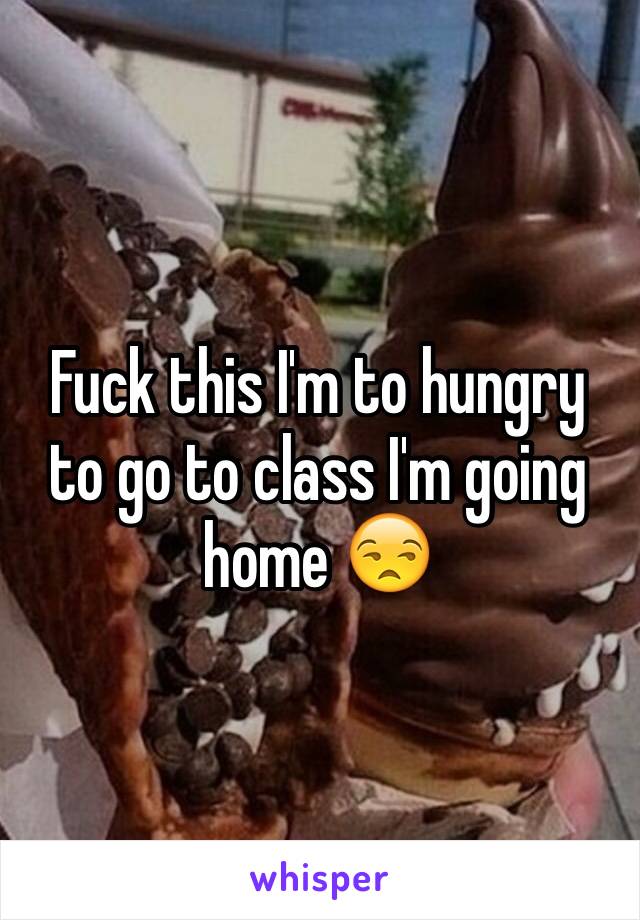 Fuck this I'm to hungry to go to class I'm going home 😒