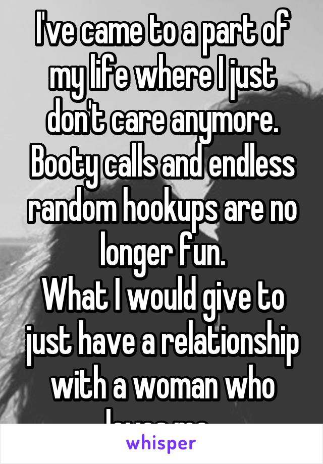 I've came to a part of my life where I just don't care anymore. Booty calls and endless random hookups are no longer fun.
What I would give to just have a relationship with a woman who loves me. 