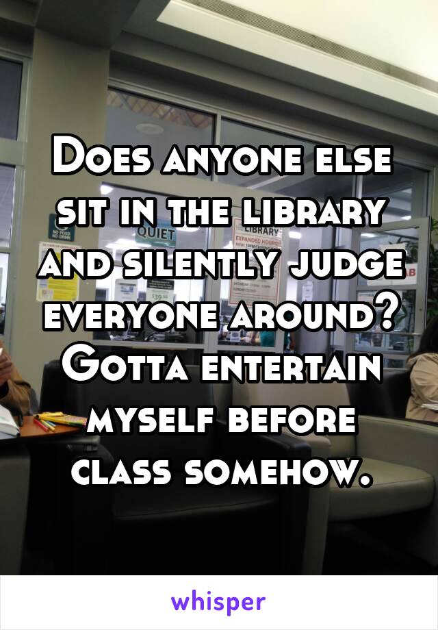 Does anyone else sit in the library and silently judge everyone around? Gotta entertain myself before class somehow.