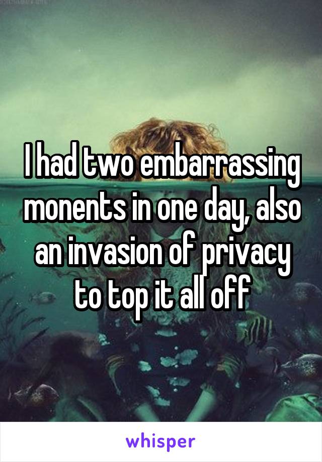 I had two embarrassing monents in one day, also an invasion of privacy to top it all off