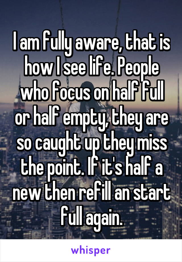 I am fully aware, that is how I see life. People who focus on half full or half empty, they are so caught up they miss the point. If it's half a new then refill an start full again.