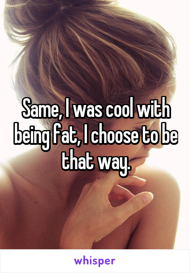 Same, I was cool with being fat, I choose to be that way.