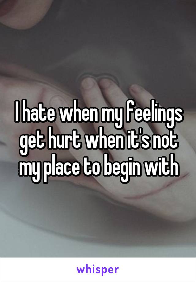 I hate when my feelings get hurt when it's not my place to begin with