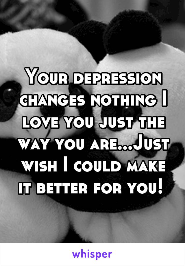 Your depression changes nothing I love you just the way you are...Just wish I could make it better for you! 