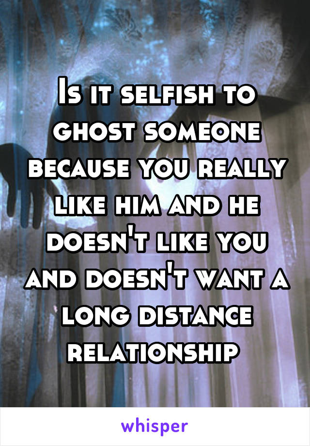 Is it selfish to ghost someone because you really like him and he doesn't like you and doesn't want a long distance relationship 