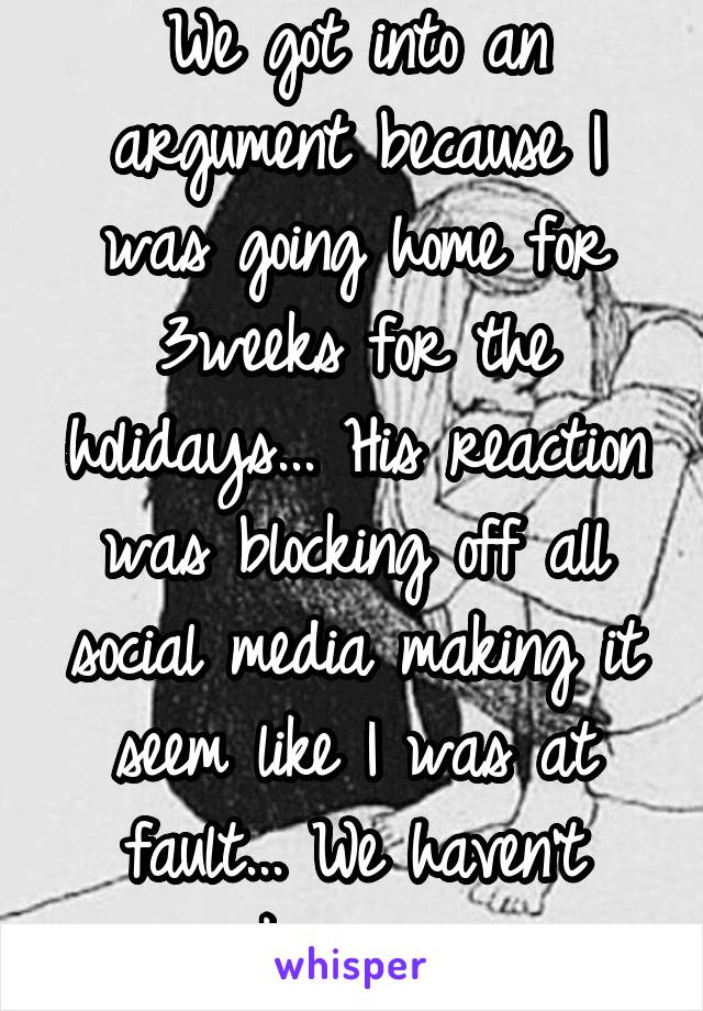 We got into an argument because I was going home for 3weeks for the holidays... His reaction was blocking off all social media making it seem like I was at fault... We haven't spoken since...