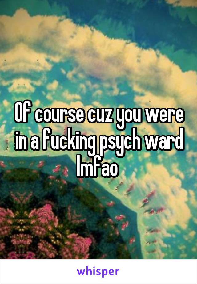 Of course cuz you were in a fucking psych ward lmfao 