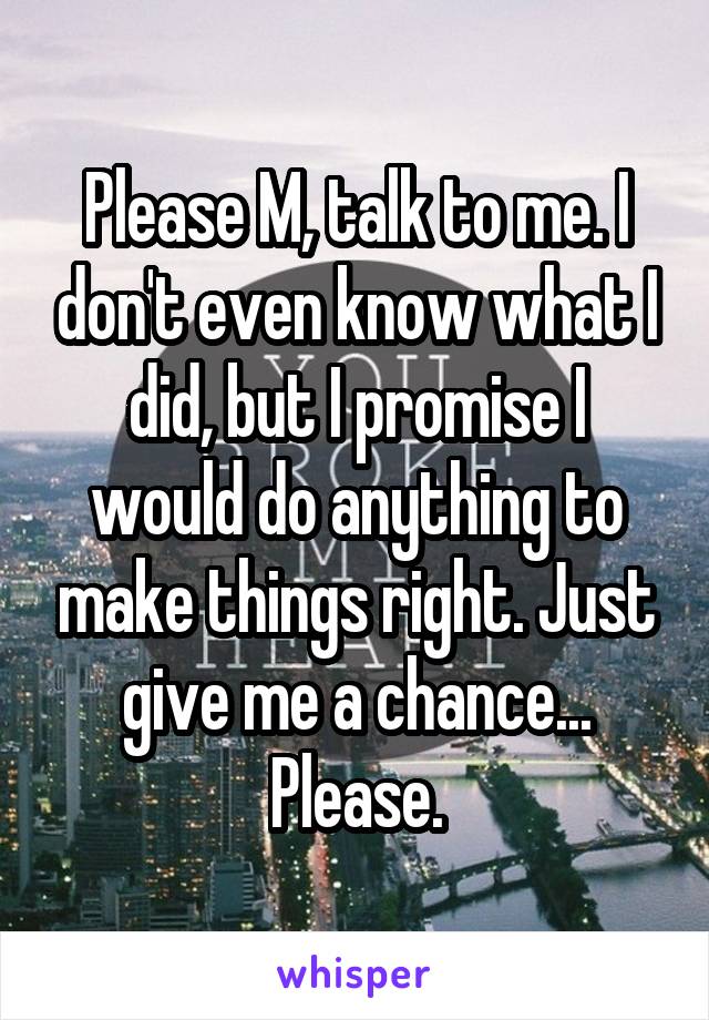 Please M, talk to me. I don't even know what I did, but I promise I would do anything to make things right. Just give me a chance... Please.