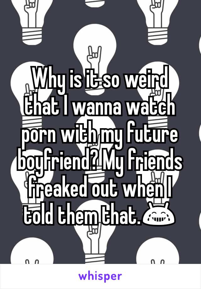 Why is it so weird that I wanna watch porn with my future boyfriend? My friends freaked out when I told them that.😂