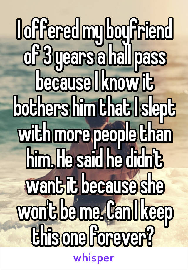 I offered my boyfriend of 3 years a hall pass because I know it bothers him that I slept with more people than him. He said he didn't want it because she won't be me. Can I keep this one forever? 