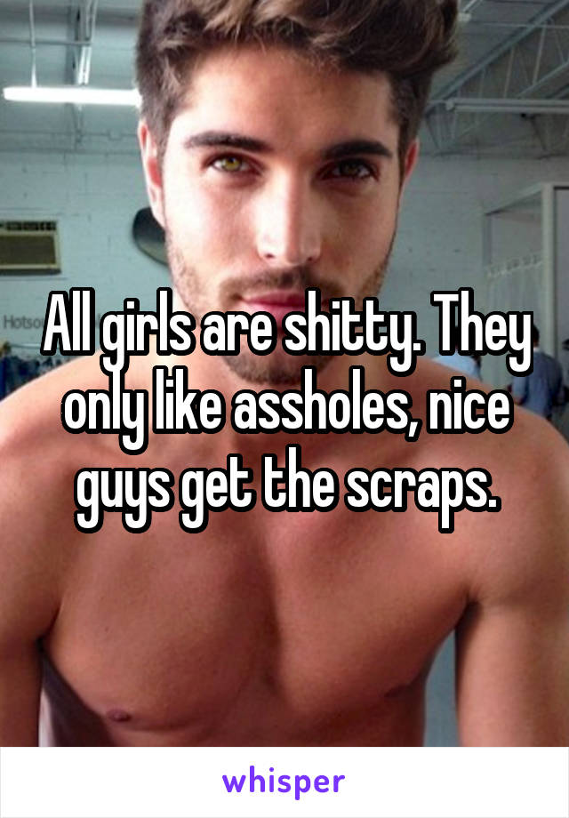 All girls are shitty. They only like assholes, nice guys get the scraps.