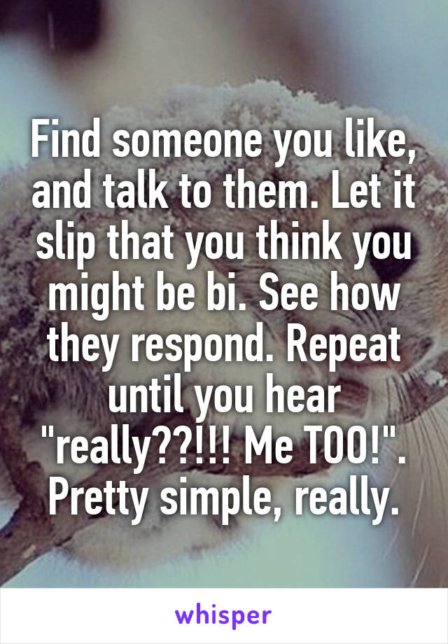 Find someone you like, and talk to them. Let it slip that you think you might be bi. See how they respond. Repeat until you hear "really??!!! Me TOO!".
Pretty simple, really.