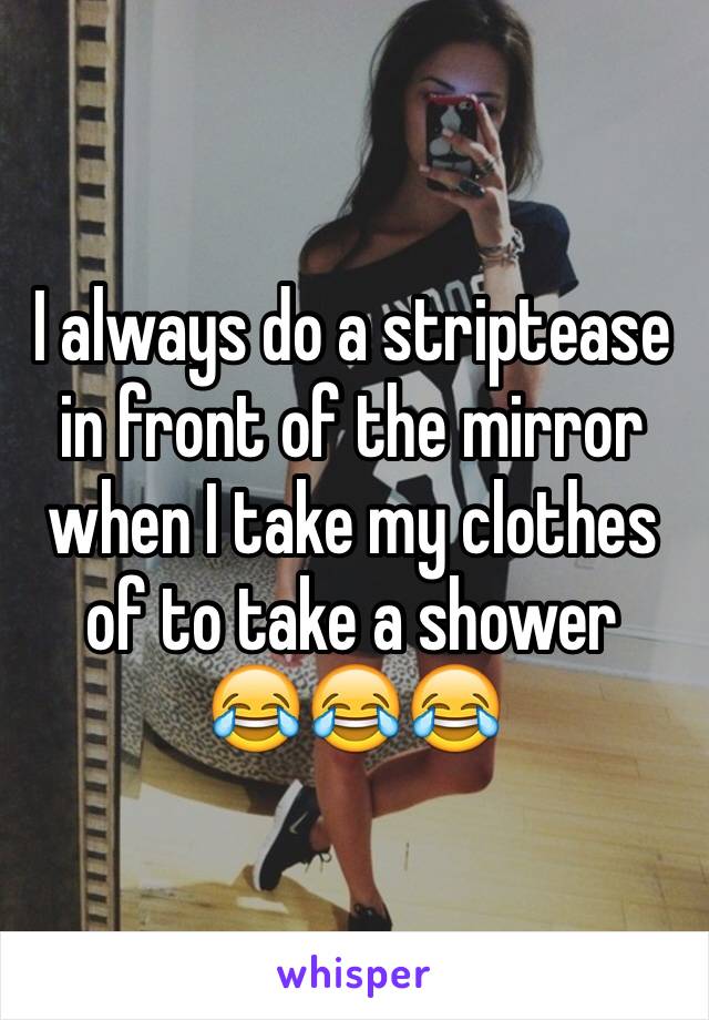 I always do a striptease in front of the mirror when I take my clothes of to take a shower
😂😂😂