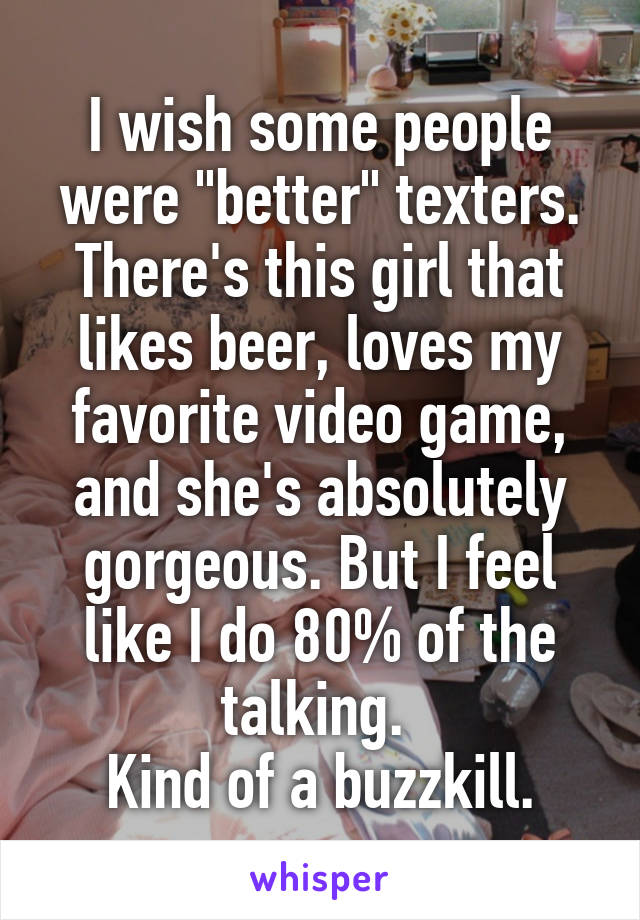 I wish some people were "better" texters. There's this girl that likes beer, loves my favorite video game, and she's absolutely gorgeous. But I feel like I do 80% of the talking. 
Kind of a buzzkill.