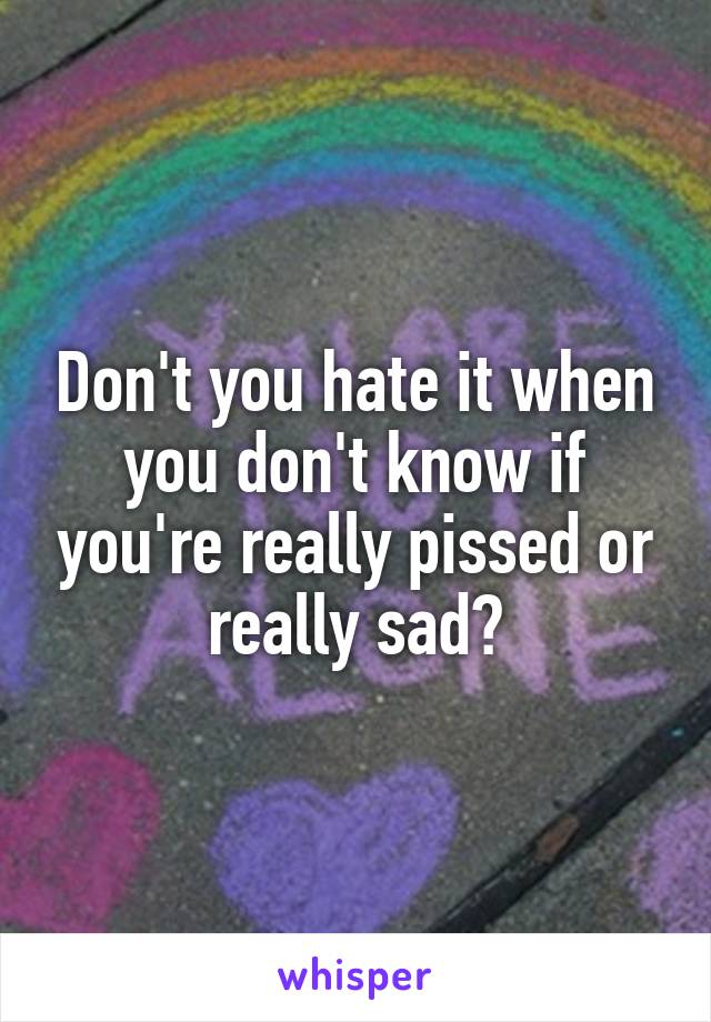 Don't you hate it when you don't know if you're really pissed or really sad?