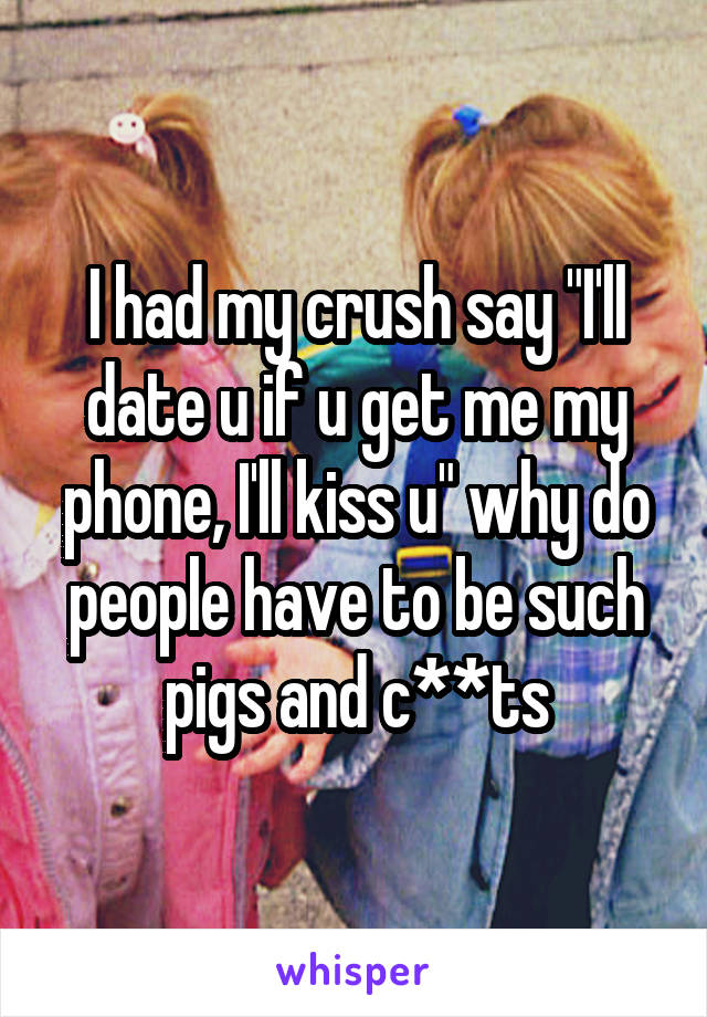 I had my crush say "I'll date u if u get me my phone, I'll kiss u" why do people have to be such pigs and c**ts