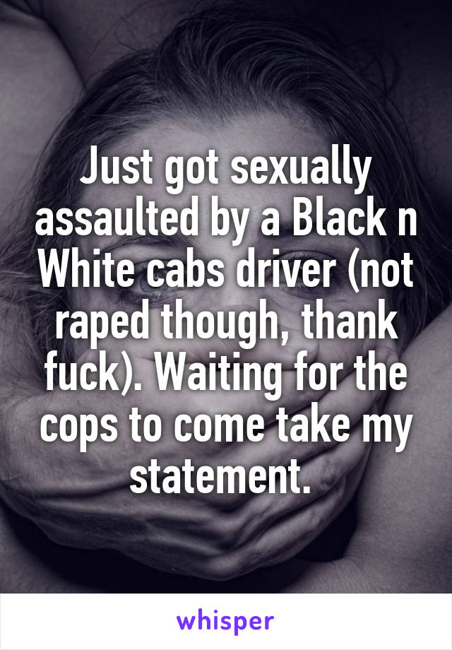 Just got sexually assaulted by a Black n White cabs driver (not raped though, thank fuck). Waiting for the cops to come take my statement. 