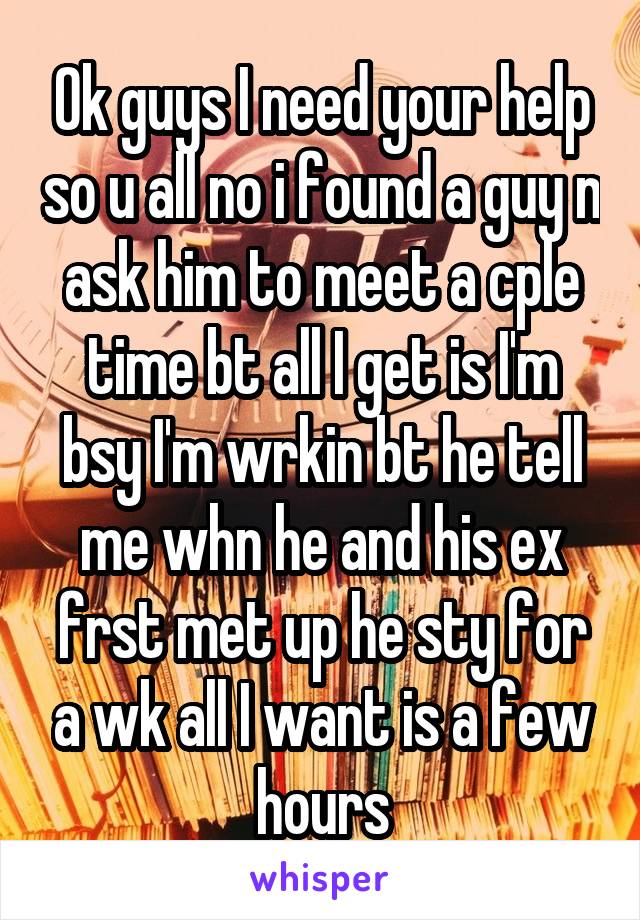 Ok guys I need your help so u all no i found a guy n ask him to meet a cple time bt all I get is I'm bsy I'm wrkin bt he tell me whn he and his ex frst met up he sty for a wk all I want is a few hours