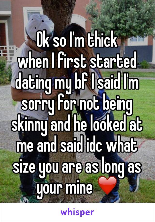 Ok so I'm thick
when I first started dating my bf I said I'm sorry for not being skinny and he looked at me and said idc what size you are as long as your mine ❤️