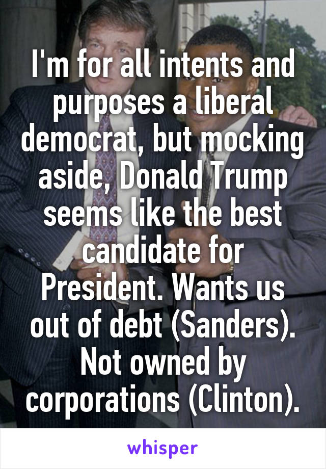 I'm for all intents and purposes a liberal democrat, but mocking aside, Donald Trump seems like the best candidate for President. Wants us out of debt (Sanders). Not owned by corporations (Clinton).