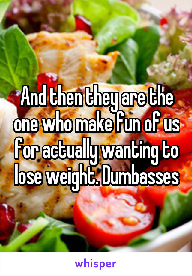 And then they are the one who make fun of us for actually wanting to lose weight. Dumbasses