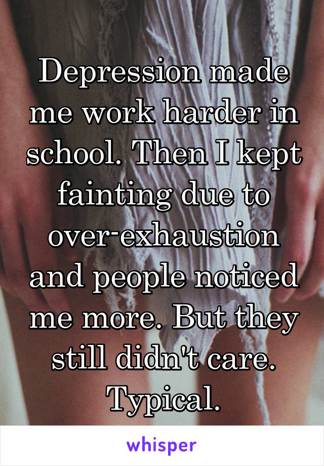 Depression made me work harder in school. Then I kept fainting due to over-exhaustion and people noticed me more. But they still didn't care. Typical.