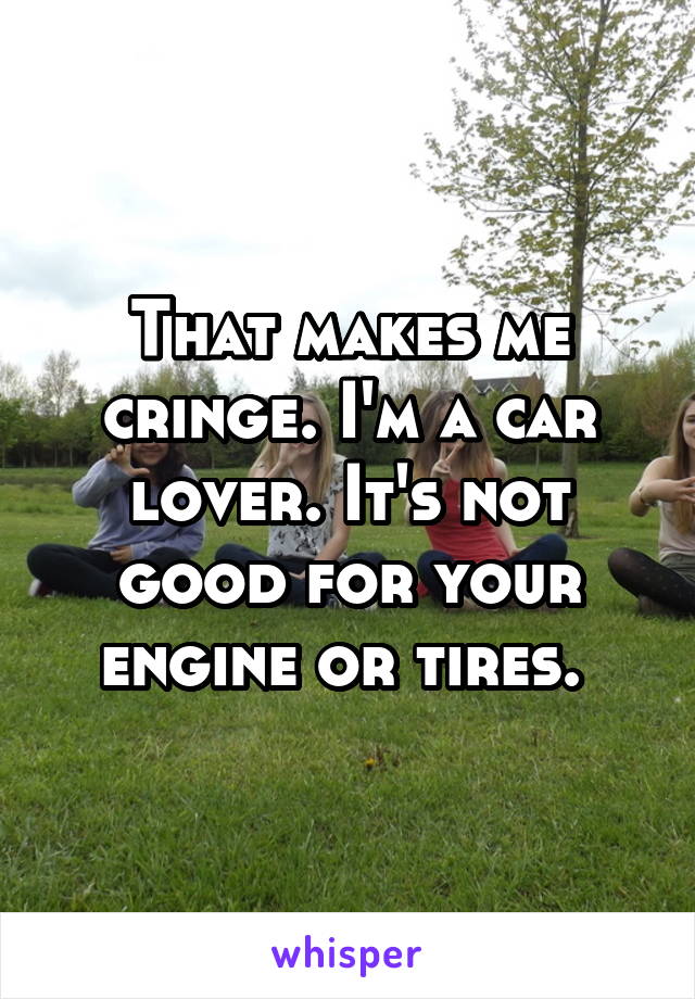 That makes me cringe. I'm a car lover. It's not good for your engine or tires. 