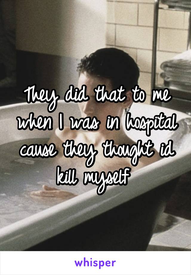 They did that to me when I was in hospital cause they thought id kill myself 