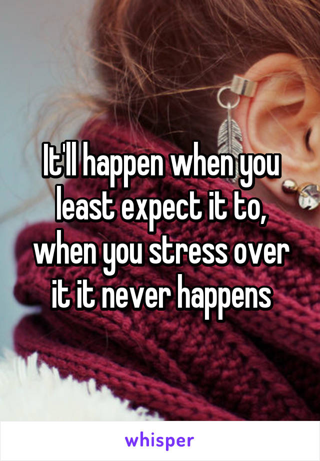 It'll happen when you least expect it to, when you stress over it it never happens