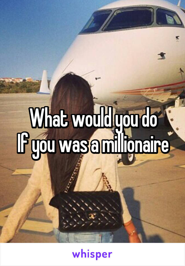 What would you do
If you was a millionaire