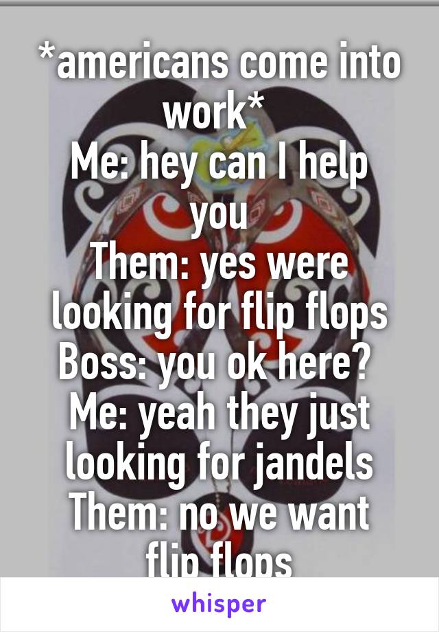 *americans come into work* 
Me: hey can I help you
Them: yes were looking for flip flops
Boss: you ok here? 
Me: yeah they just looking for jandels
Them: no we want flip flops