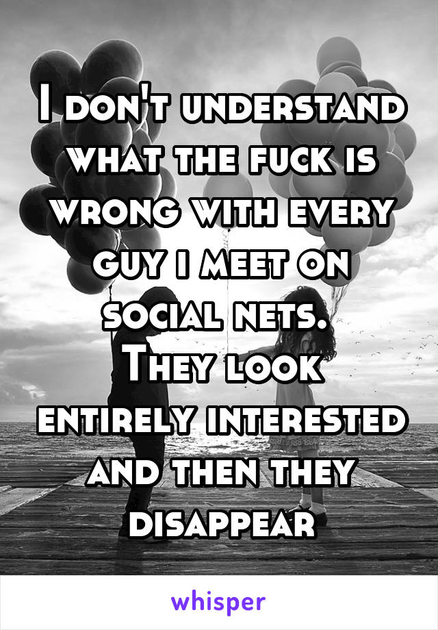 I don't understand what the fuck is wrong with every guy i meet on social nets. 
They look entirely interested and then they disappear