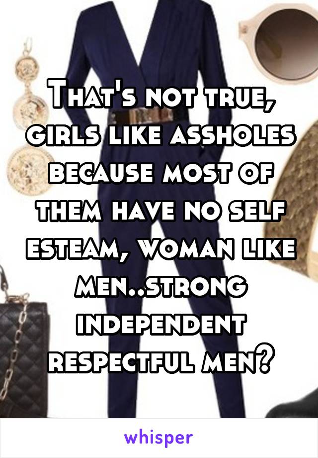 That's not true, girls like assholes because most of them have no self esteam, woman like men..strong independent respectful men🙌