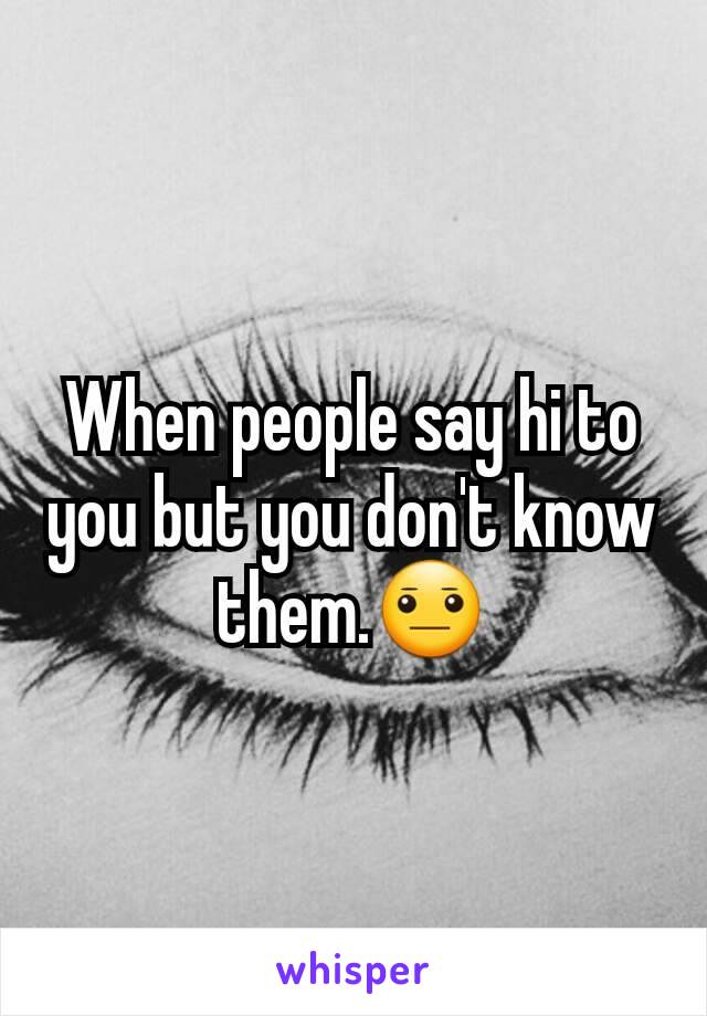 When people say hi to you but you don't know them.😐