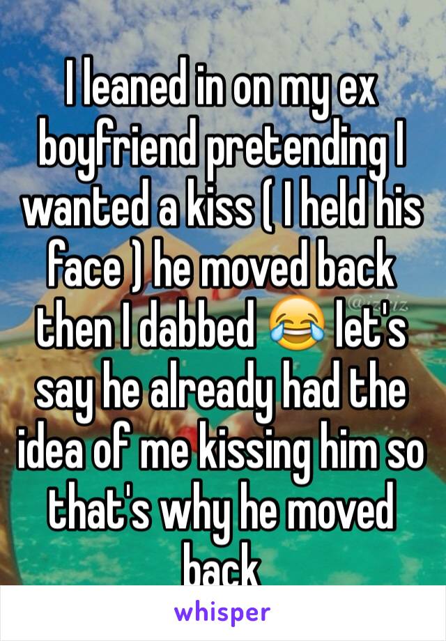 I leaned in on my ex boyfriend pretending I wanted a kiss ( I held his face ) he moved back then I dabbed 😂 let's say he already had the idea of me kissing him so that's why he moved back 