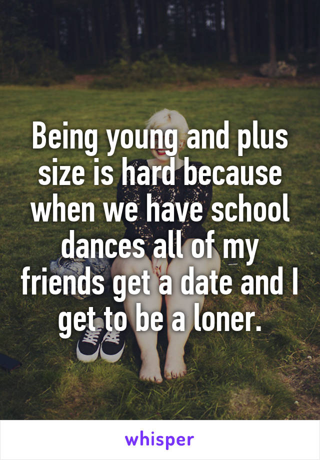 Being young and plus size is hard because when we have school dances all of my friends get a date and I get to be a loner.