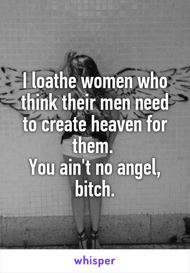 I loathe women who think their men need to create heaven for them. 
You ain't no angel, bitch.