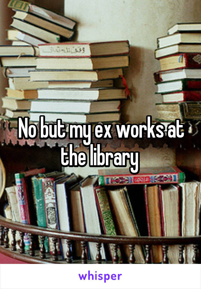 No but my ex works at the library 