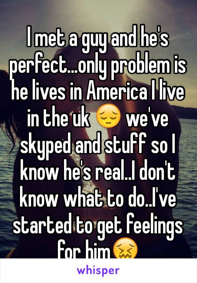 I met a guy and he's perfect...only problem is he lives in America I live in the uk 😔 we've skyped and stuff so I know he's real..I don't know what to do..I've started to get feelings for him😖