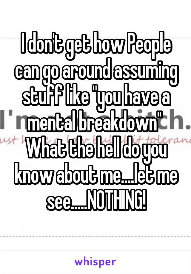 I don't get how People can go around assuming stuff like "you have a mental breakdown" 
What the hell do you know about me....let me see.....NOTHING!
