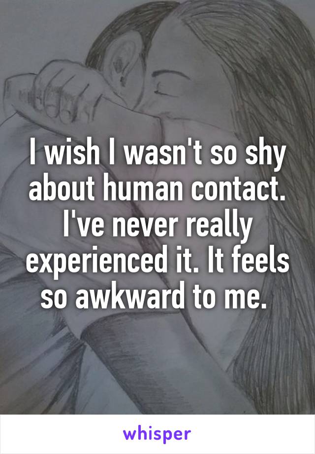 I wish I wasn't so shy about human contact. I've never really experienced it. It feels so awkward to me. 