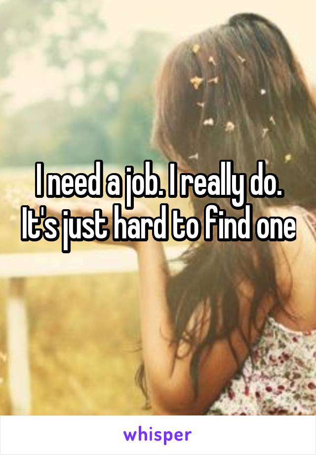 I need a job. I really do. It's just hard to find one 