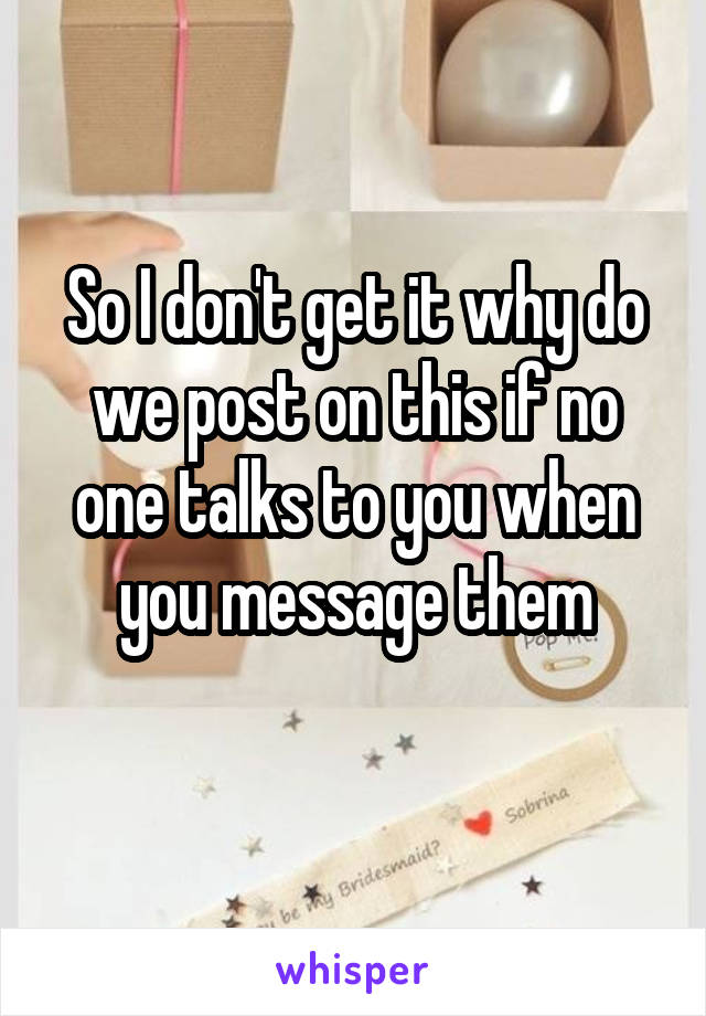 So I don't get it why do we post on this if no one talks to you when you message them
