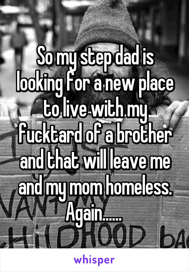So my step dad is looking for a new place to live with my fucktard of a brother and that will leave me and my mom homeless. Again...... 