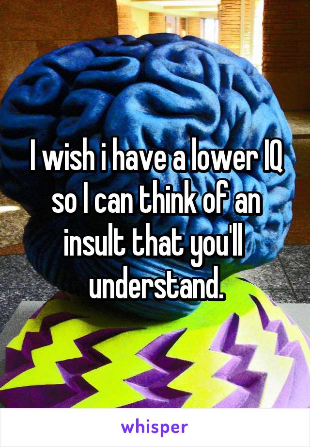 I wish i have a lower IQ so I can think of an insult that you'll  understand.